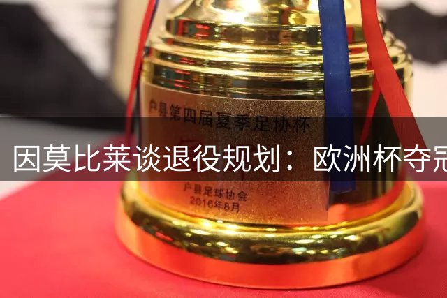 因莫比莱谈退役规划：欧洲杯夺冠是生涯最高光 将开启教练生涯