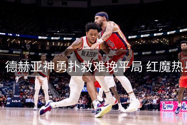 德赫亚神勇扑救难挽平局 红魔热身赛与大巴黎握手言和