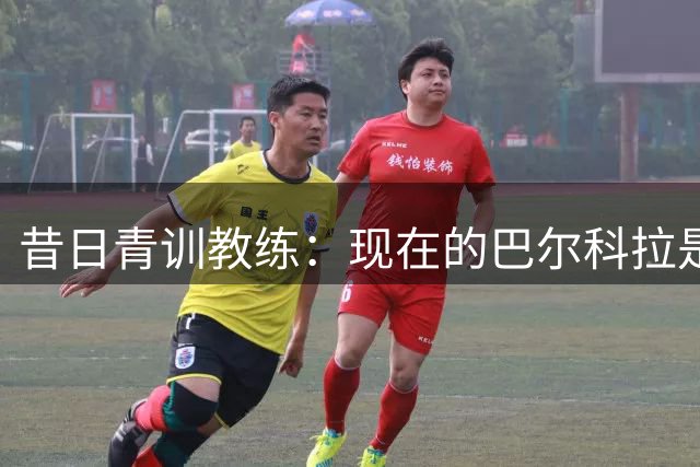 昔日青训教练：现在的巴尔科拉是战术素养、技术与身体的完美结合