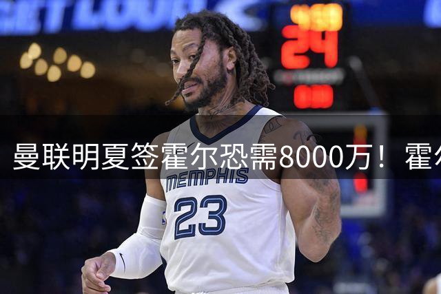 曼联明夏签霍尔恐需8000万！霍尔找回状态助攻，纽卡即将加薪续约