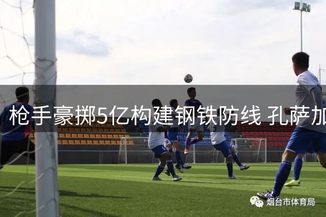 枪手豪掷5亿构建钢铁防线 孔萨加盟完成最后拼图
