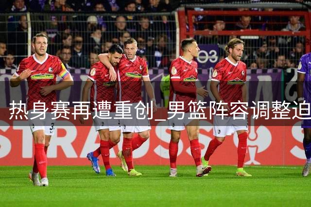 热身赛再遭重创 男篮阵容调整迫在眉睫