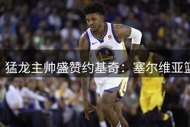 猛龙主帅盛赞约基奇：塞尔维亚篮球史上无可争议的第一人