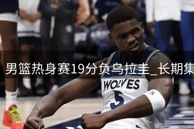 男篮热身赛19分负乌拉圭 长期集训效果引争议