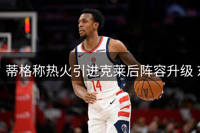 蒂格称热火引进克莱后阵容升级 东部竞争力直逼尼克斯